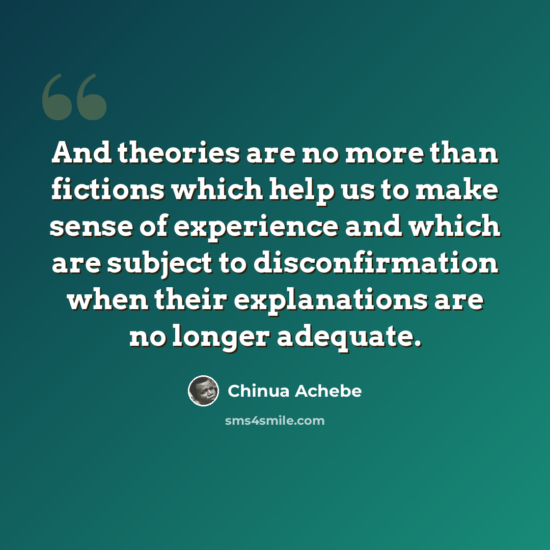 “And theories are no more than fictions which help us to make sense of experience and which are subject to disconfirmation when their explanations are no longer adequate.” quote by Chinua Achebe