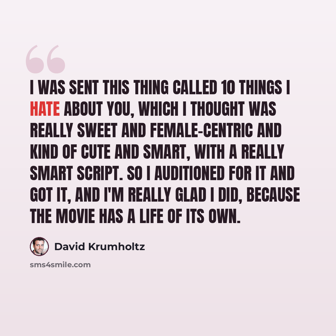“I was sent this thing called 10 Things I Hate About You, which I thought was really sweet and female-centric and kind of cute and smart, with a really smart script. So I auditioned for it and got it, and I'm really glad I did, because the movie has a life of its own.” quote by David Krumholtz