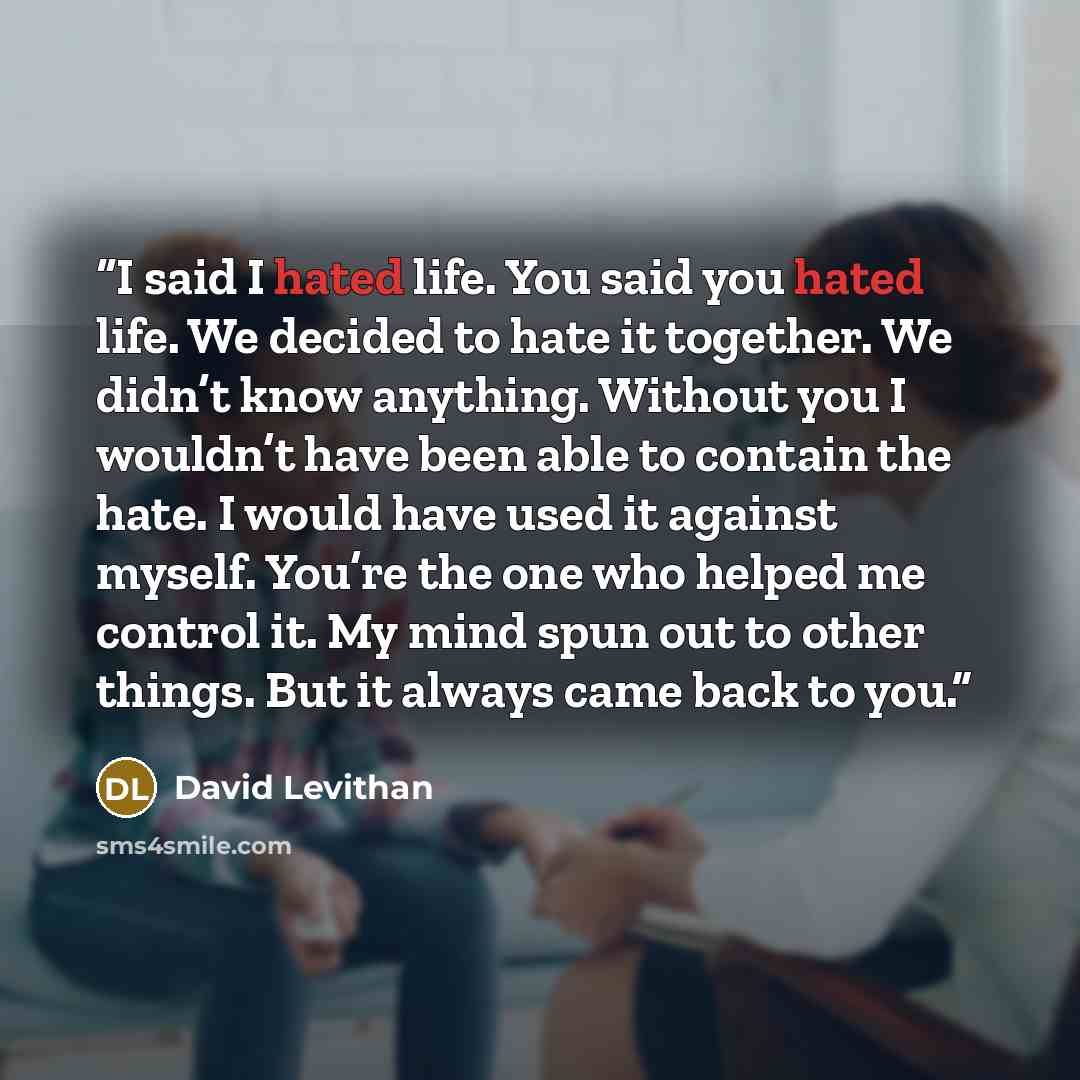 “I said I hated life. You said you hated life. We decided to hate it together. We didn’t know anything. Without you I wouldn’t have been able to contain the hate. I would have used it against myself. You’re the one who helped me control it. My mind spun out to other things. But it always came back…” quote by David Levithan