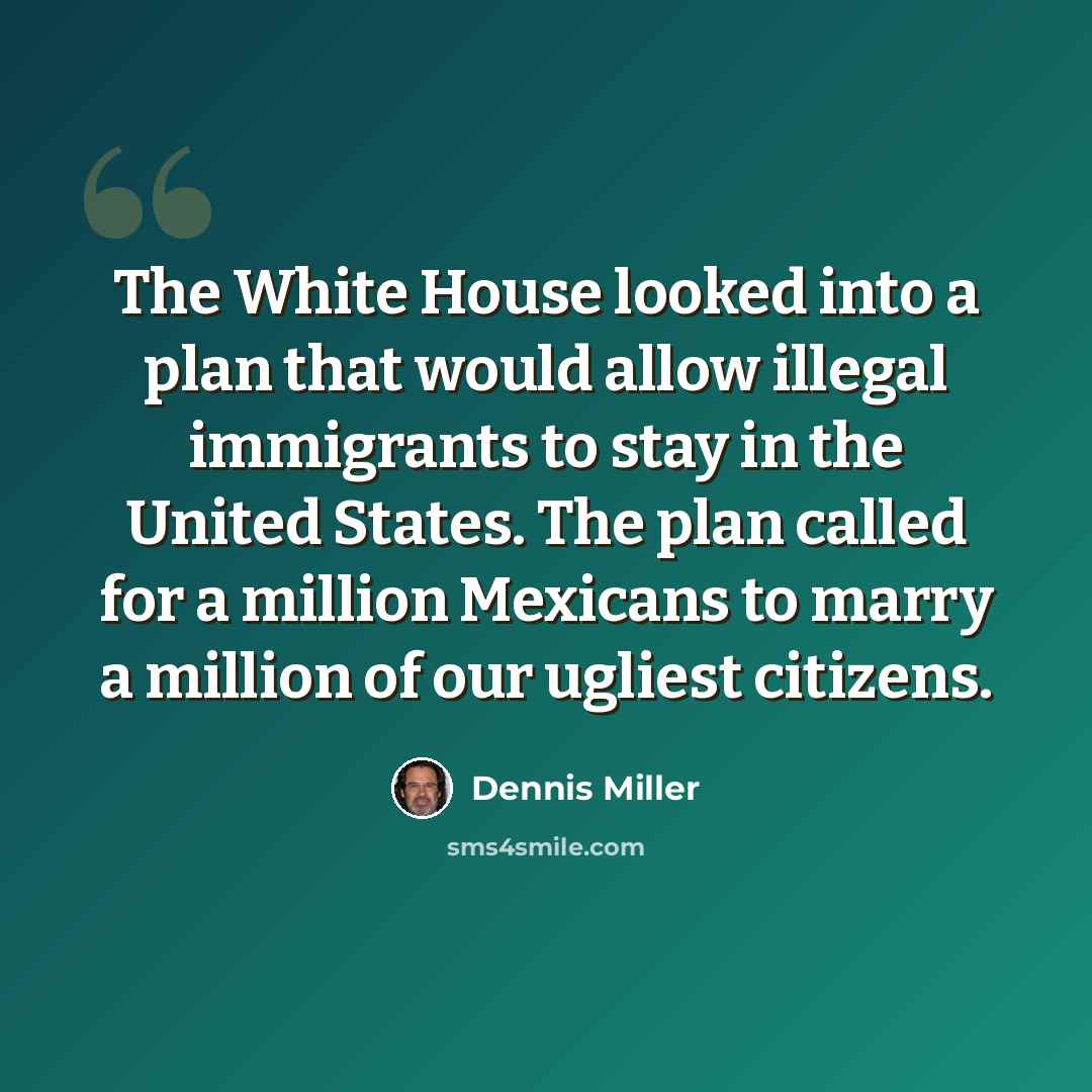 “The White House looked into a plan that would allow illegal immigrants to stay in the United States. The plan called for a million Mexicans to marry a million of our ugliest citizens.” quote by Dennis Miller