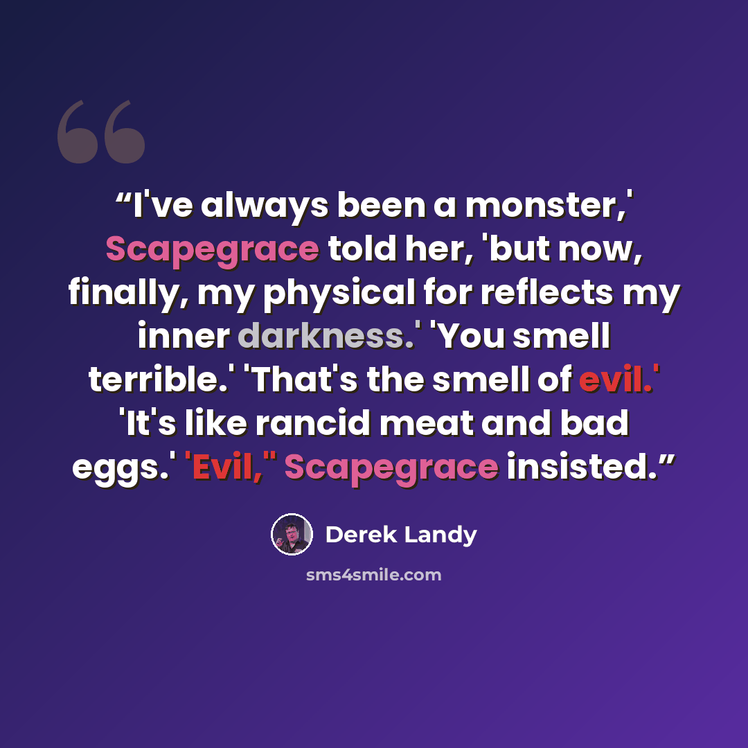 “I've always been a monster,' Scapegrace told her, 'but now, finally, my physical for reflects my inner darkness.' 'You smell terrible.' 'That's the smell of evil.' 'It's like rancid meat and bad eggs.' 'Evil," Scapegrace insisted.” quote by Derek Landy