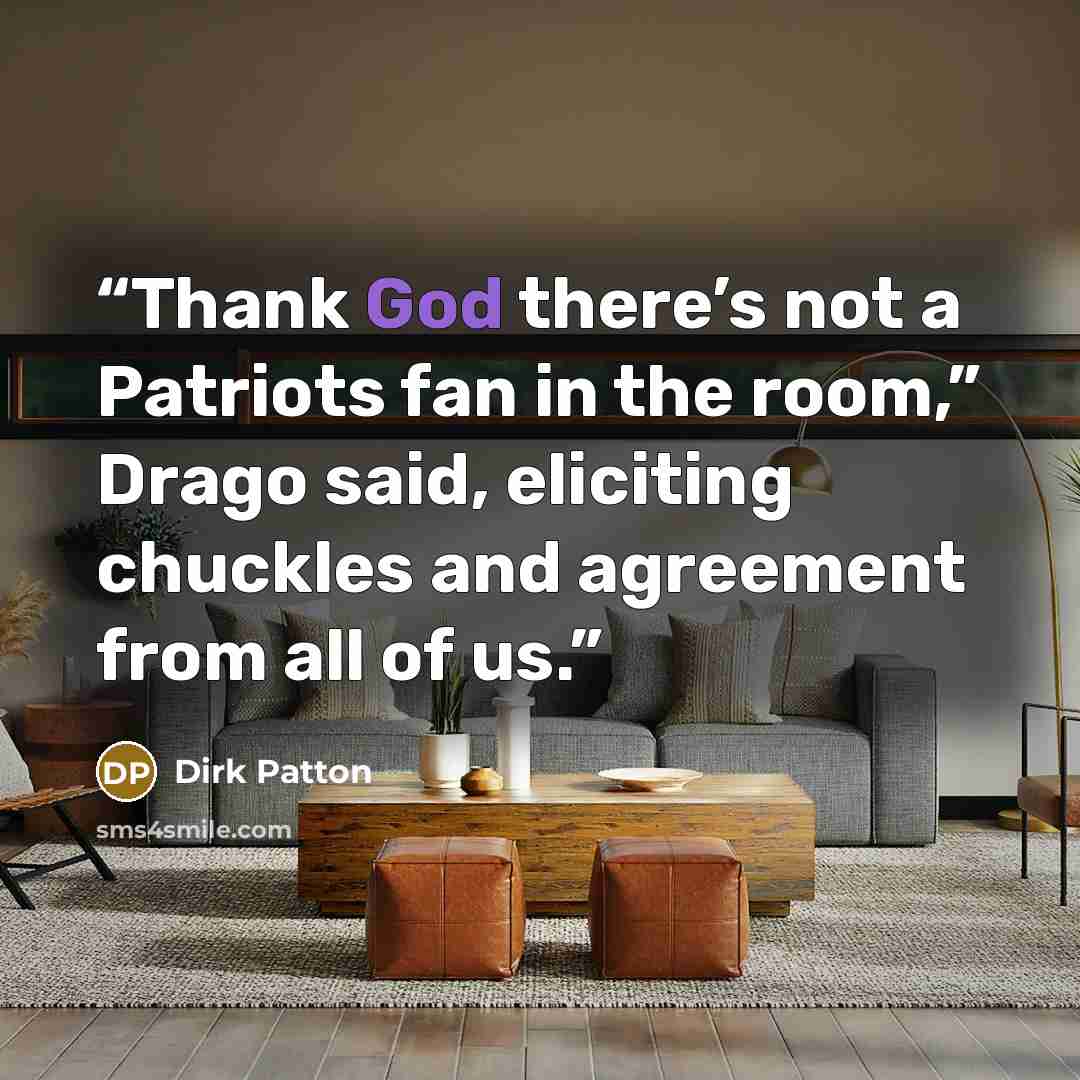 “Thank God there’s not a Patriots fan in the room,” Drago said, eliciting chuckles and agreement from all of us.” quote by Dirk Patton