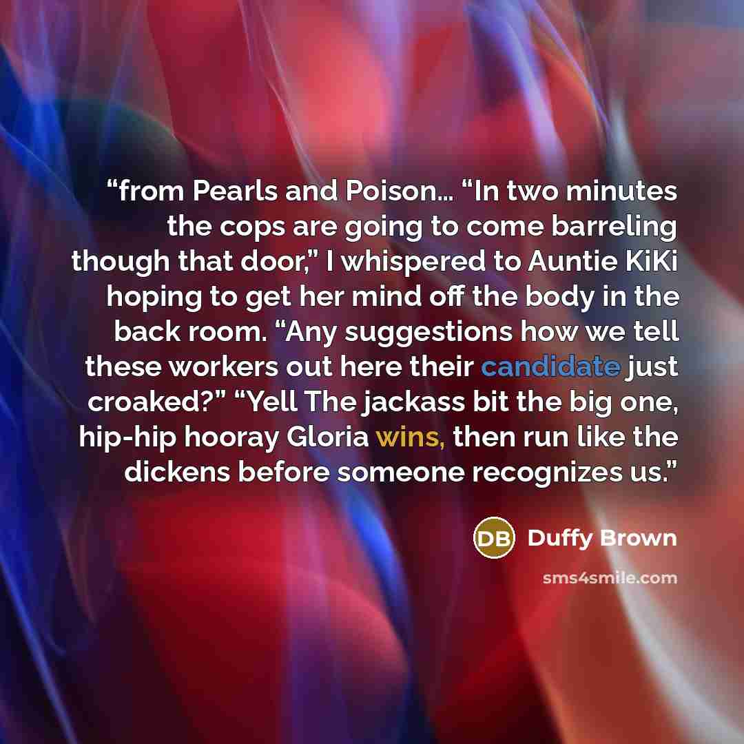 “from Pearls and Poison… “In two minutes the cops are going to come barreling though that door,” I whispered to Auntie KiKi hoping to get her mind off the body in the back room. “Any suggestions how we tell these workers out here their candidate just croaked?” “Yell The jackass bit the big one…” quote by Duffy Brown