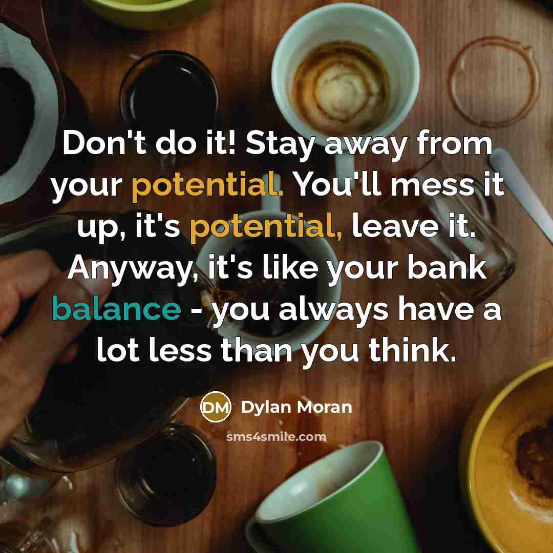 “Don't do it! Stay away from your potential. You'll mess it up, it's potential, leave it. Anyway, it's like your bank balance - you always have a lot less than you think.” quote by Dylan Moran