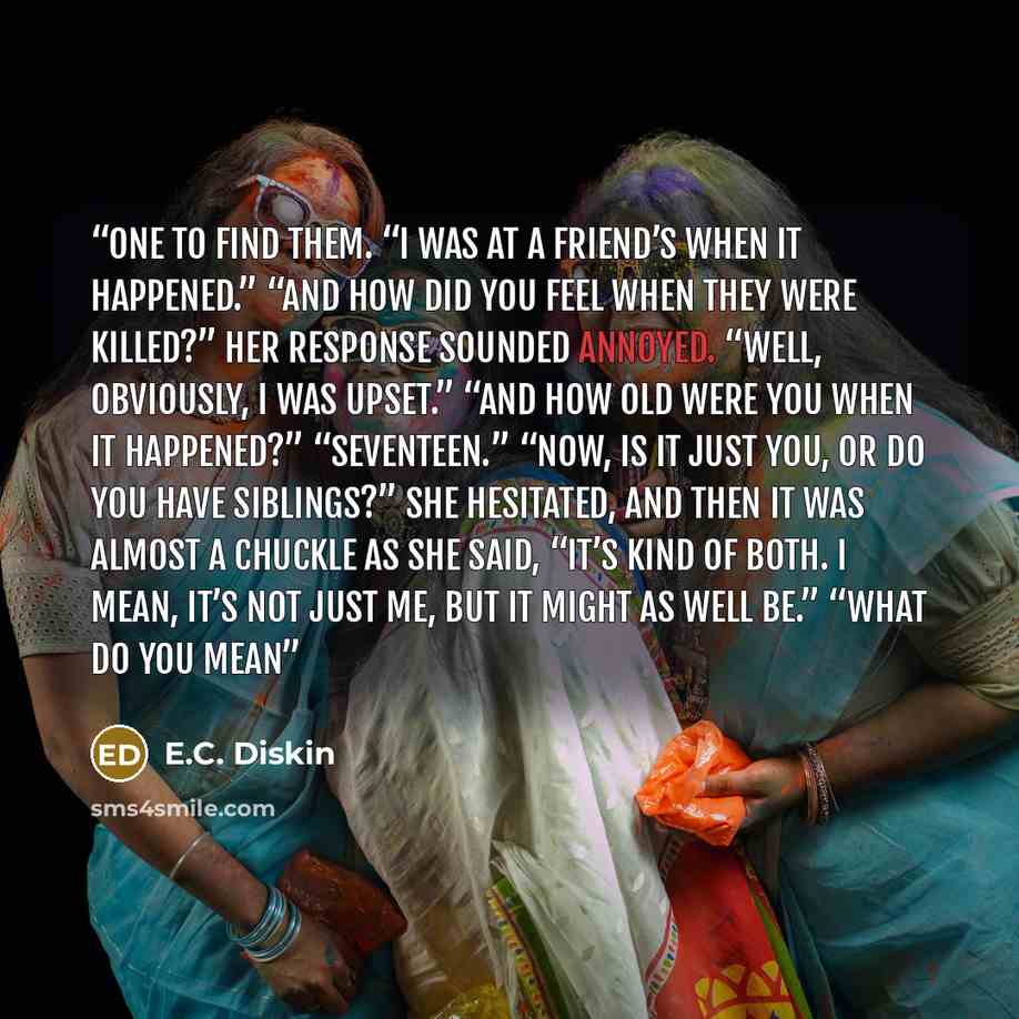 “one to find them. “I was at a friend’s when it happened.” “And how did you feel when they were killed?” Her response sounded annoyed. “Well, obviously, I was upset.” “And how old were you when it happened?” “Seventeen.” “Now, is it just you, or do you have siblings?” She hesitated, and then it was…” quote by E.C. Diskin