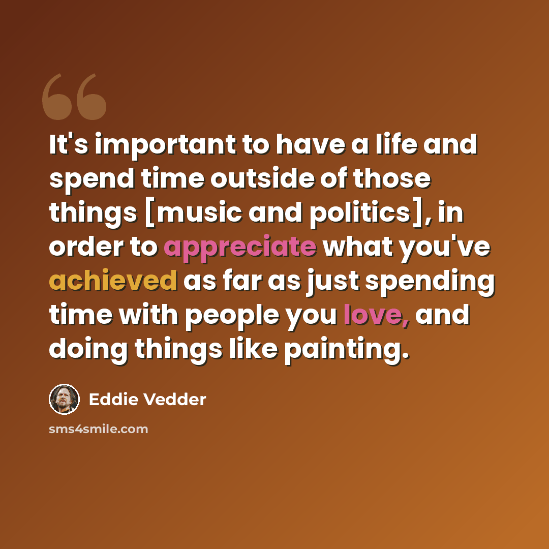 “It's important to have a life and spend time outside of those things [music and politics], in order to appreciate what you've achieved as far as just spending time with people you love, and doing things like painting.” quote by Eddie Vedder