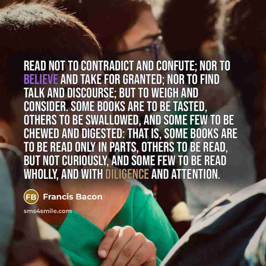 “Read not to contradict and confute; nor to believe and take for granted; nor to find talk and discourse; but to weigh and consider. Some books are to be tasted, others to be swallowed, and some few to be chewed and digested: that is, some books are to be read only in parts, others to be read, but…” quote by Francis Bacon