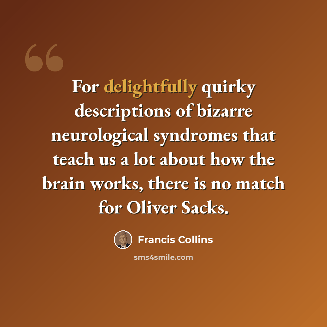 “For delightfully quirky descriptions of bizarre neurological syndromes that teach us a lot about how the brain works, there is no match for Oliver Sacks.” quote by Francis Collins
