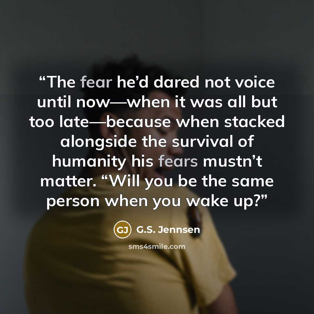 “The fear he’d dared not voice until now—when it was all but too late—because when stacked alongside the survival of humanity his fears mustn’t matter. “Will you be the same person when you wake up?” quote by G.S. Jennsen
