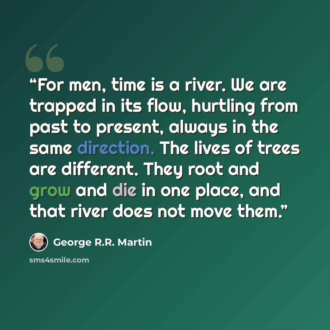 “For men, time is a river. We are trapped in its flow, hurtling from past to present, always in the same direction. The lives of trees are different. They root and grow and die in one place, and that river does not move them.” quote by George R.R. Martin