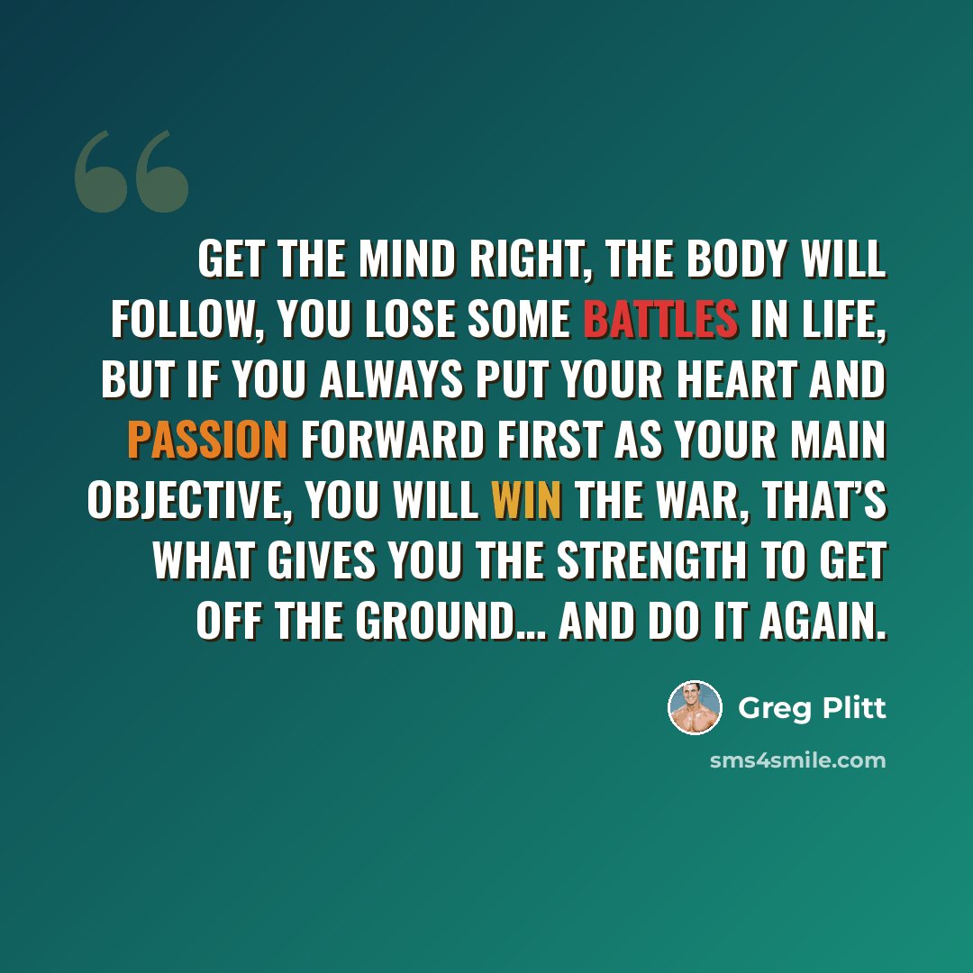“Get the mind right, the body will follow, you lose some battles in life, but if you always put your heart and passion forward first as your main objective, you will win the war, that’s what gives you the strength to get off the ground… and do it again.” quote by Greg Plitt
