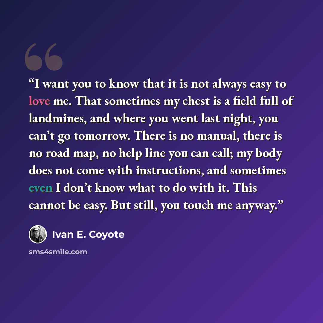 “I want you to know that it is not always easy to love me. That sometimes my chest is a field full of landmines, and where you went last night, you can’t go tomorrow. There is no manual, there is no road map, no help line you can call; my body does not come with instructions, and sometimes even I…” quote by Ivan E. Coyote