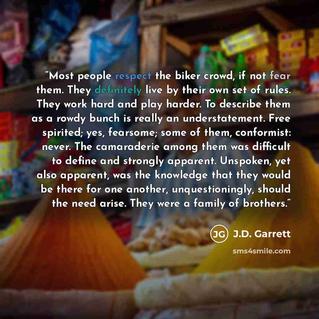 “Most people respect the biker crowd, if not fear them. They definitely live by their own set of rules. They work hard and play harder. To describe them as a rowdy bunch is really an understatement. Free spirited; yes, fearsome; some of them, conformist: never. The camaraderie among them was…” quote by J.D. Garrett