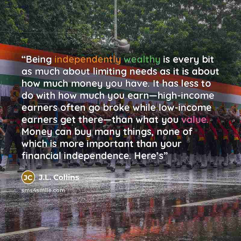 “Being independently wealthy is every bit as much about limiting needs as it is about how much money you have. It has less to do with how much you earn—high-income earners often go broke while low-income earners get there—than what you value. Money can buy many things, none of which is more…” quote by J.L. Collins