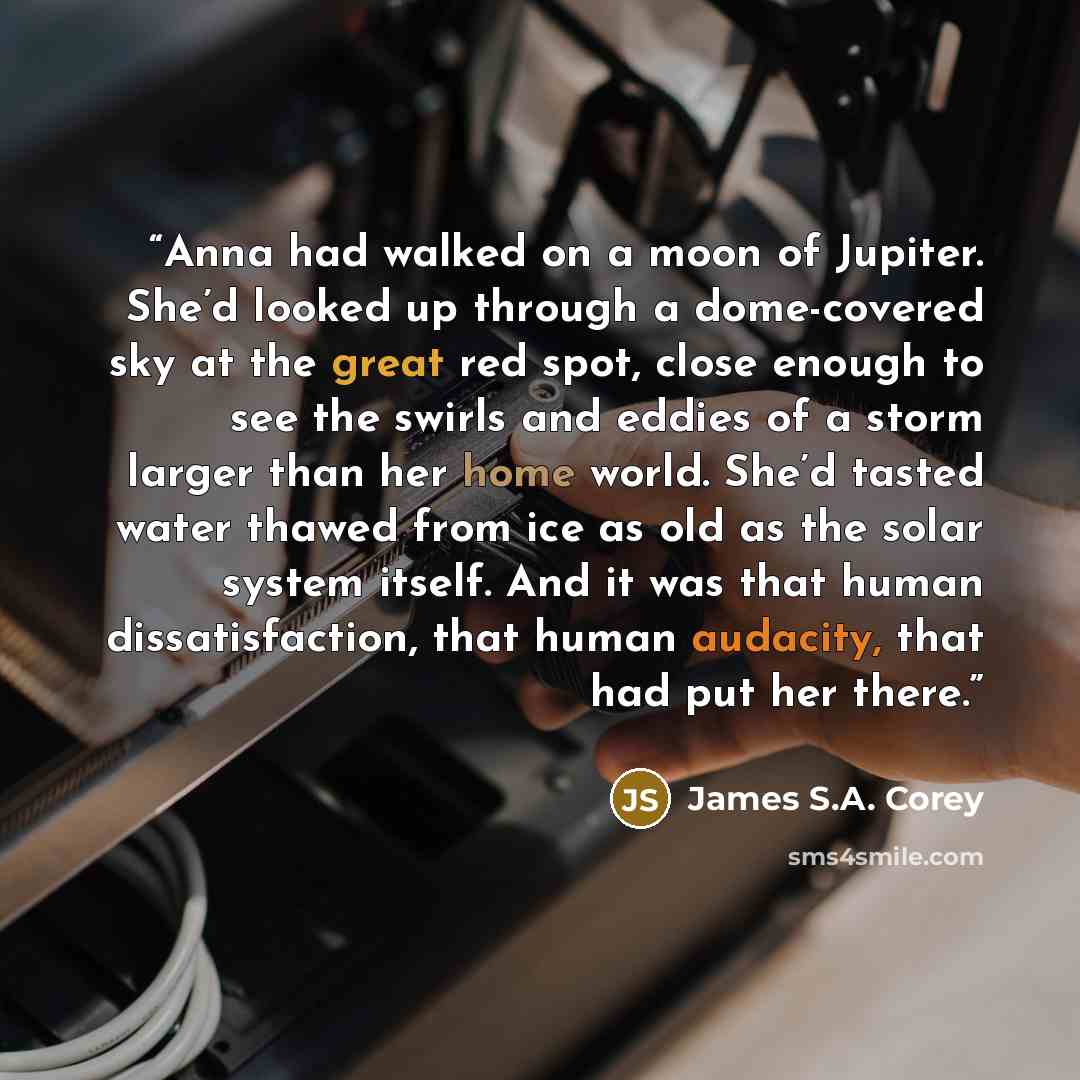 “Anna had walked on a moon of Jupiter. She’d looked up through a dome-covered sky at the great red spot, close enough to see the swirls and eddies of a storm larger than her home world. She’d tasted water thawed from ice as old as the solar system itself. And it was that human dissatisfaction, that…” quote by James S.A. Corey