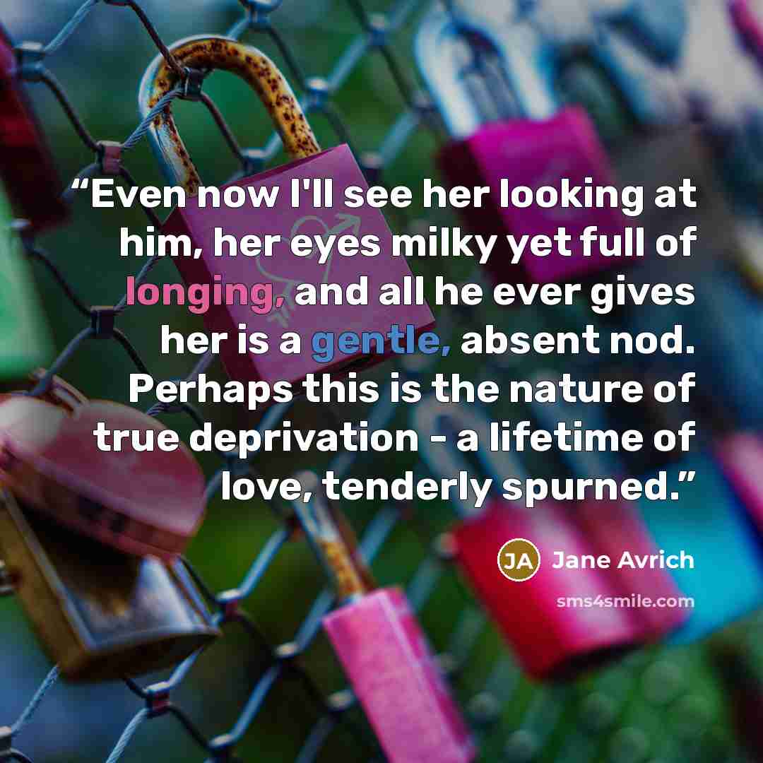 “Even now I'll see her looking at him, her eyes milky yet full of longing, and all he ever gives her is a gentle, absent nod. Perhaps this is the nature of true deprivation - a lifetime of love, tenderly spurned.” quote by Jane Avrich