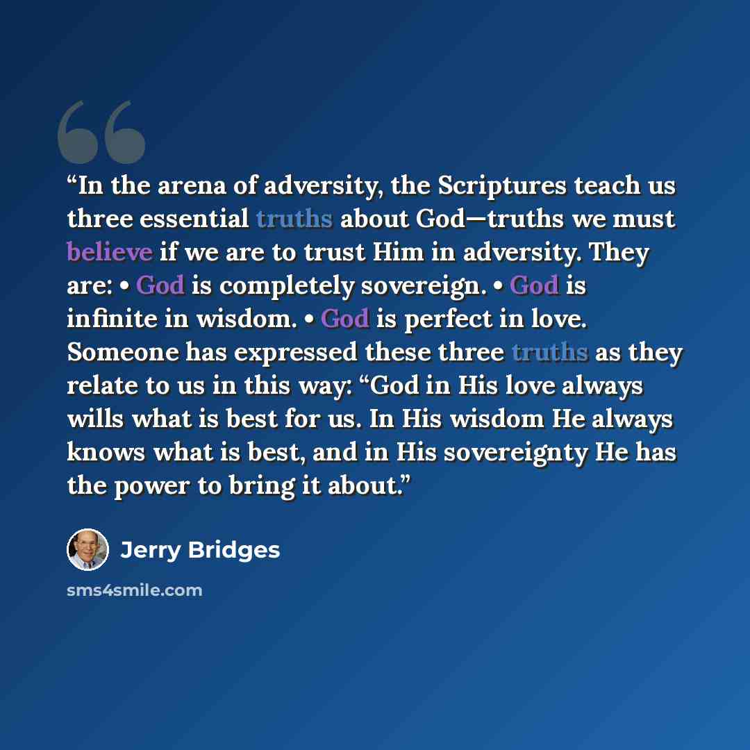 “In the arena of adversity, the Scriptures teach us three essential truths about God—truths we must believe if we are to trust Him in adversity. They are: • God is completely sovereign. • God is infinite in wisdom. • God is perfect in love. Someone has expressed these three truths as they relate to…” quote by Jerry Bridges