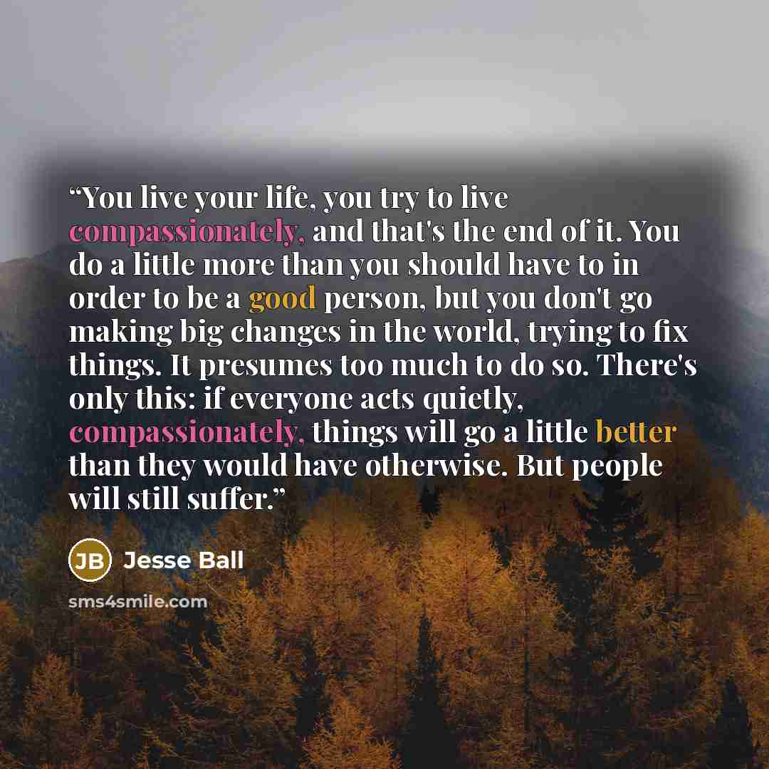 “You live your life, you try to live compassionately, and that's the end of it. You do a little more than you should have to in order to be a good person, but you don't go making big changes in the world, trying to fix things. It presumes too much to do so. There's only this: if everyone acts…” quote by Jesse Ball