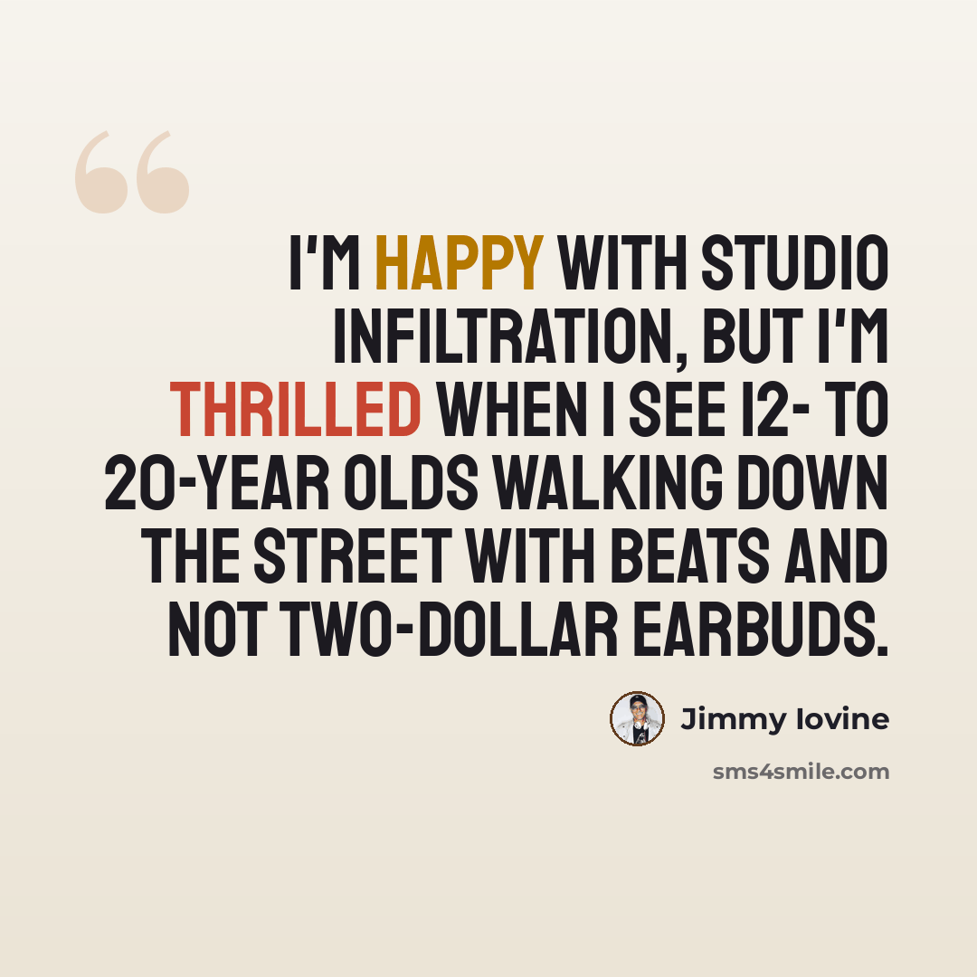“I'm happy with studio infiltration, but I'm thrilled when I see 12- to 20-year olds walking down the street with Beats and not two-dollar earbuds.” quote by Jimmy Iovine