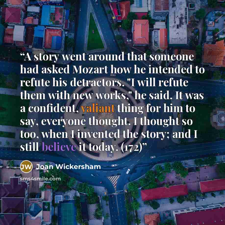 “A story went around that someone had asked Mozart how he intended to refute his detractors. "I will refute them with new works," he said. It was a confident, valiant thing for him to say, everyone thought. I thought so too, when I invented the story; and I still believe it today. (172)” quote by Joan Wickersham