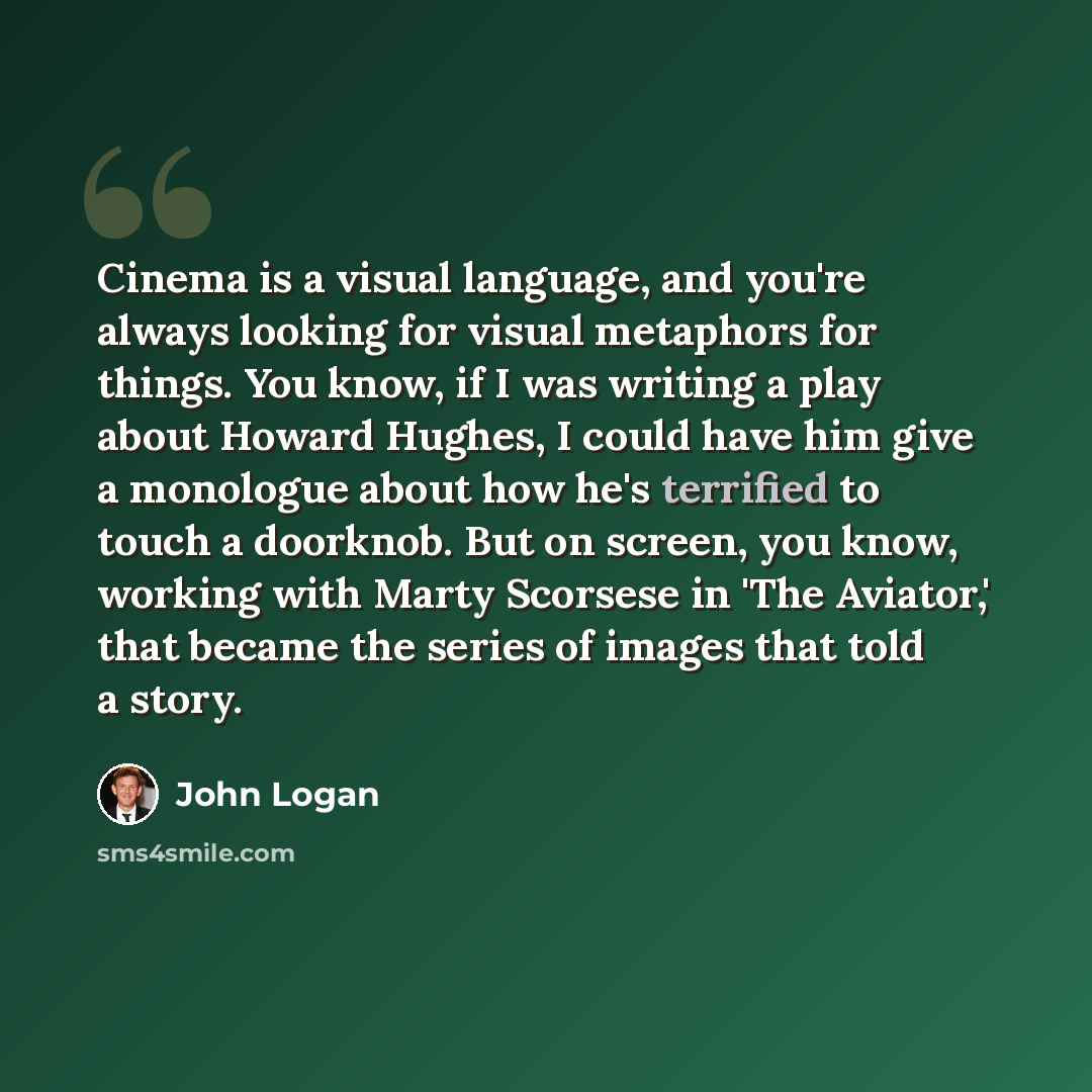 “Cinema is a visual language, and you're always looking for visual metaphors for things. You know, if I was writing a play about Howard Hughes, I could have him give a monologue about how he's terrified to touch a doorknob. But on screen, you know, working with Marty Scorsese in 'The Aviator,' that…” quote by John Logan