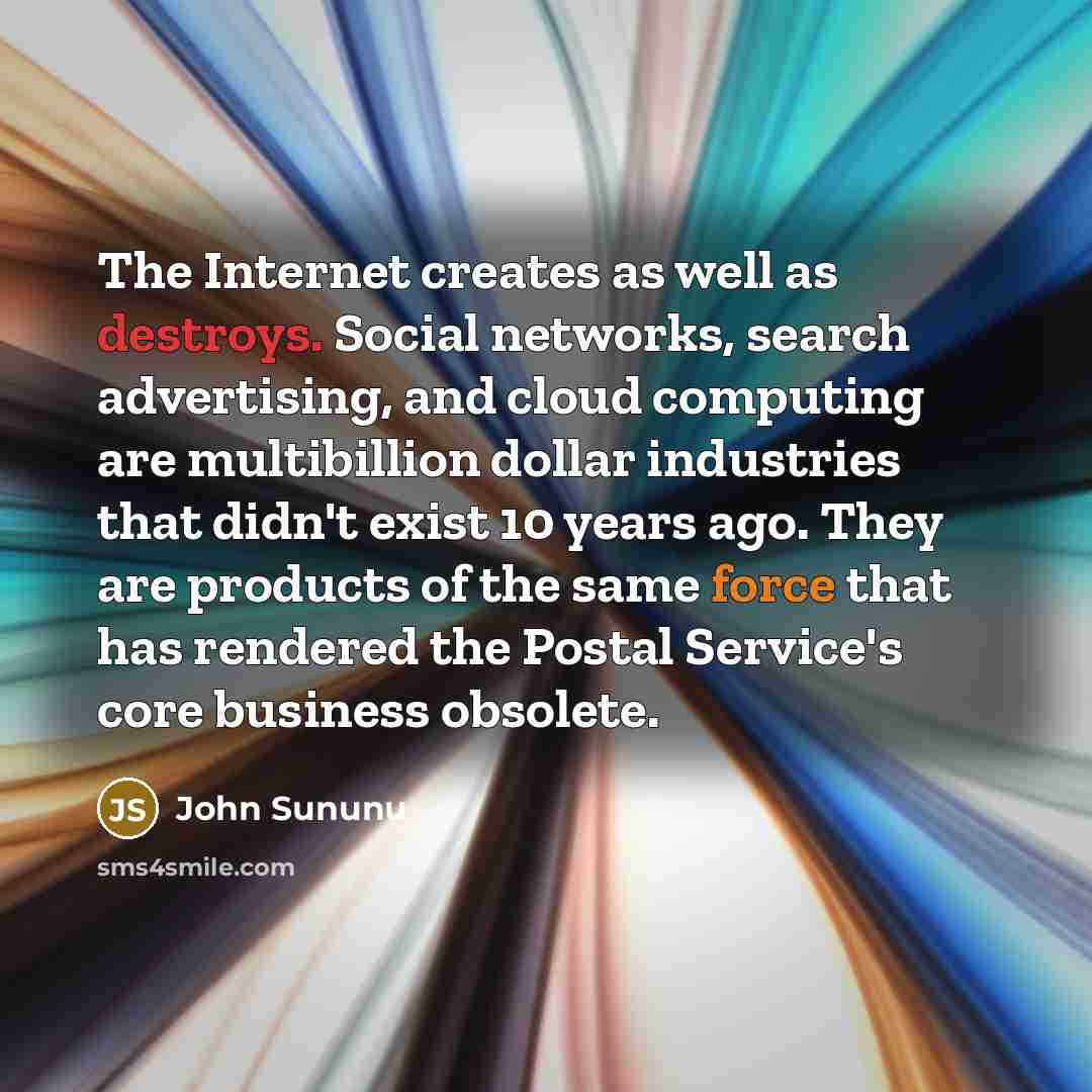 “The Internet creates as well as destroys. Social networks, search advertising, and cloud computing are multibillion dollar industries that didn't exist 10 years ago. They are products of the same force that has rendered the Postal Service's core business obsolete.” quote by John Sununu