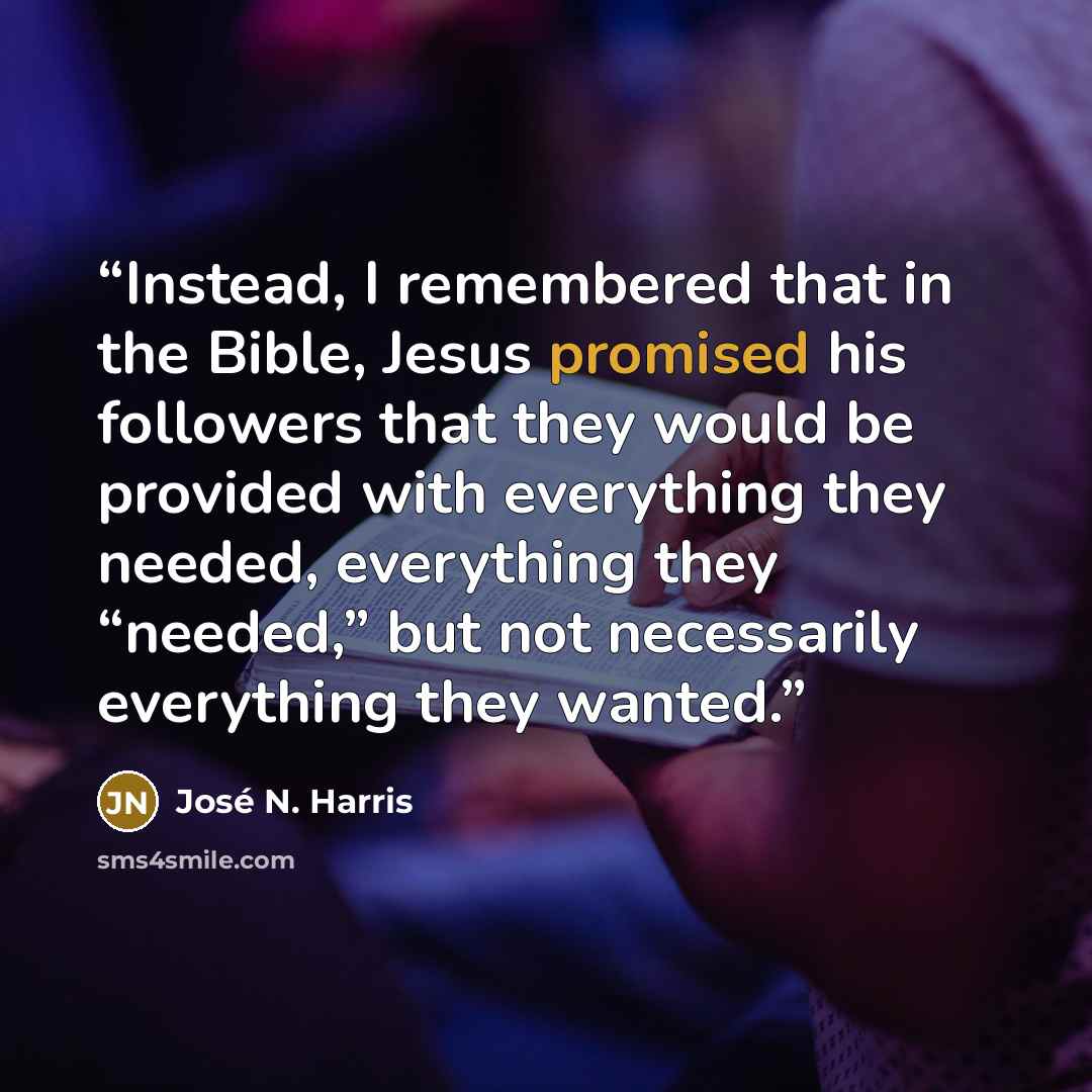 “Instead, I remembered that in the Bible, Jesus promised his followers that they would be provided with everything they needed, everything they “needed,” but not necessarily everything they wanted.” quote by José N. Harris