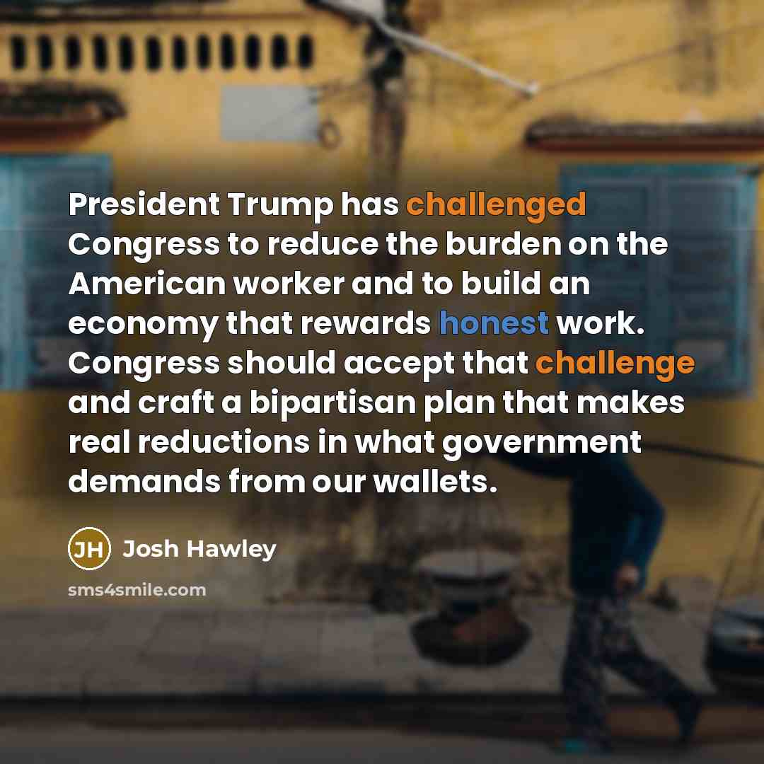 “President Trump has challenged Congress to reduce the burden on the American worker and to build an economy that rewards honest work. Congress should accept that challenge and craft a bipartisan plan that makes real reductions in what government demands from our wallets.” quote by Josh Hawley