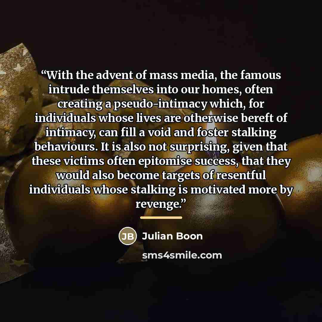 “With the advent of mass media, the famous intrude themselves into our homes, often creating a pseudo-intimacy which, for individuals whose lives are otherwise bereft of intimacy, can fill a void and foster stalking behaviours. It is also not surprising, given that these victims often epitomise…” quote by Julian Boon