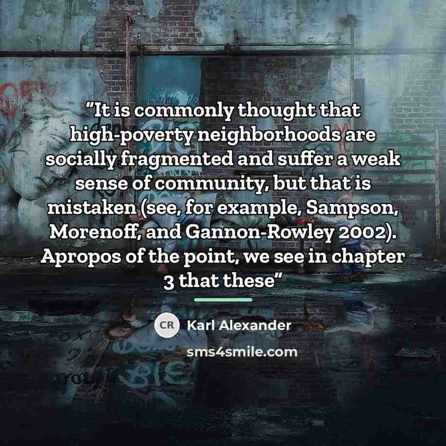 “It is commonly thought that high-poverty neighborhoods are socially fragmented and suffer a weak sense of community, but that is mistaken (see, for example, Sampson, Morenoff, and Gannon-Rowley 2002). Apropos of the point, we see in chapter 3 that these” quote by Karl Alexander