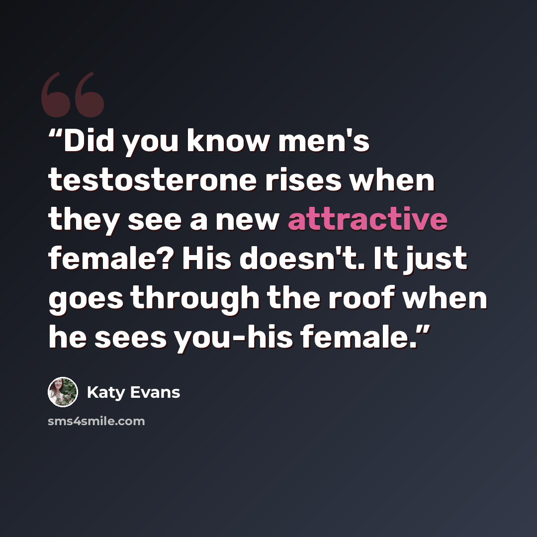 “Did you know men's testosterone rises when they see a new attractive female? His doesn't. It just goes through the roof when he sees you-his female.” quote by Katy Evans