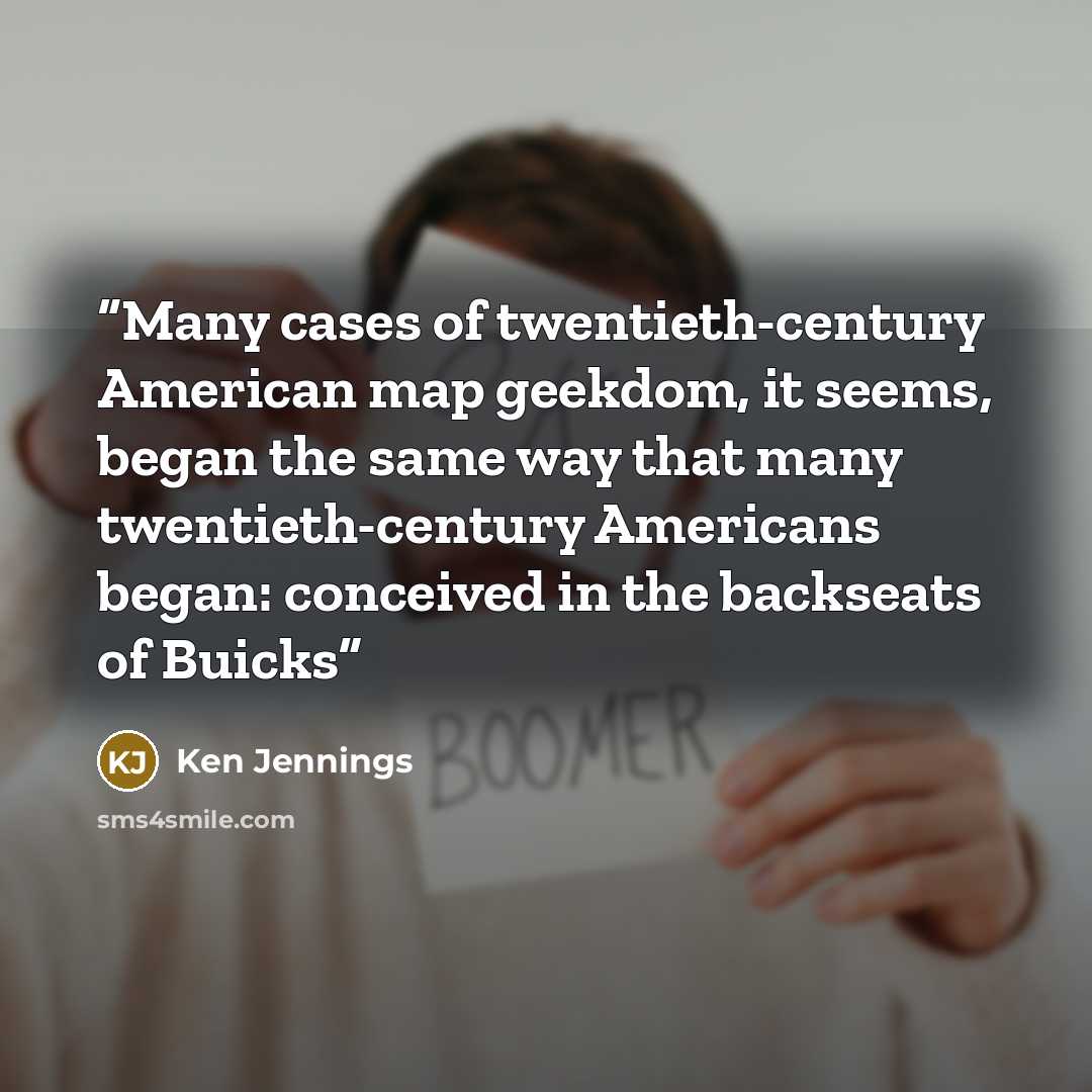 “Many cases of twentieth-century American map geekdom, it seems, began the same way that many twentieth-century Americans began: conceived in the backseats of Buicks” quote by Ken Jennings