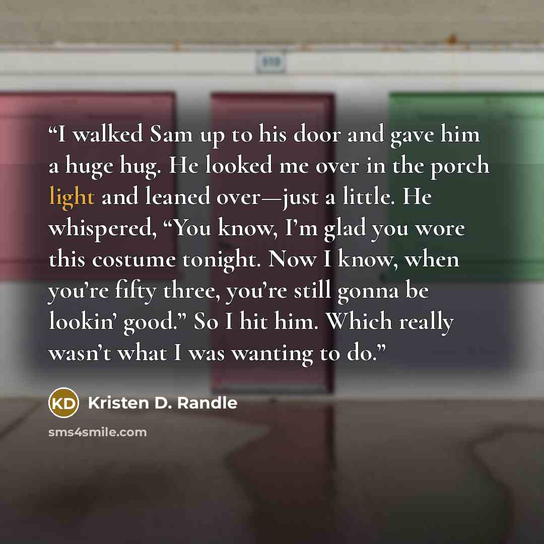 “I walked Sam up to his door and gave him a huge hug. He looked me over in the porch light and leaned over—just a little. He whispered, “You know, I’m glad you wore this costume tonight. Now I know, when you’re fifty three, you’re still gonna be lookin’ good.” So I hit him. Which really wasn’t what…” quote by Kristen D. Randle