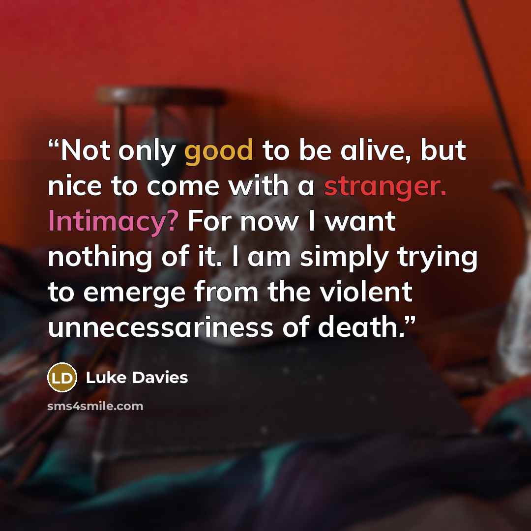 “Not only good to be alive, but nice to come with a stranger. Intimacy? For now I want nothing of it. I am simply trying to emerge from the violent unnecessariness of death.” quote by Luke Davies