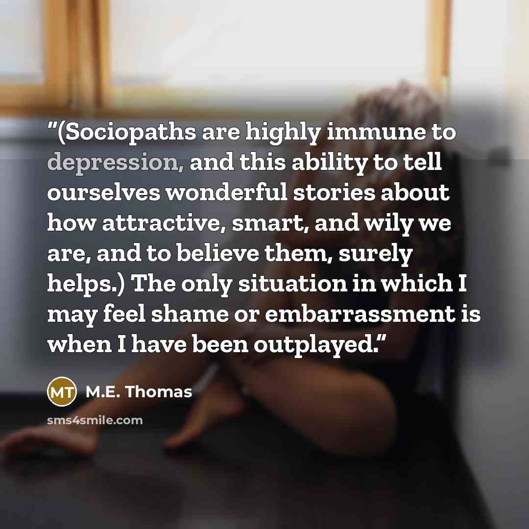 “(Sociopaths are highly immune to depression, and this ability to tell ourselves wonderful stories about how attractive, smart, and wily we are, and to believe them, surely helps.) The only situation in which I may feel shame or embarrassment is when I have been outplayed.” quote by M.E. Thomas