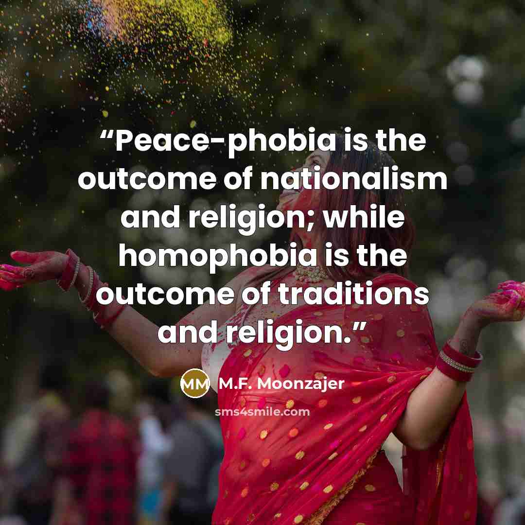 “Peace-phobia is the outcome of nationalism and religion; while homophobia is the outcome of traditions and religion.” quote by M.F. Moonzajer
