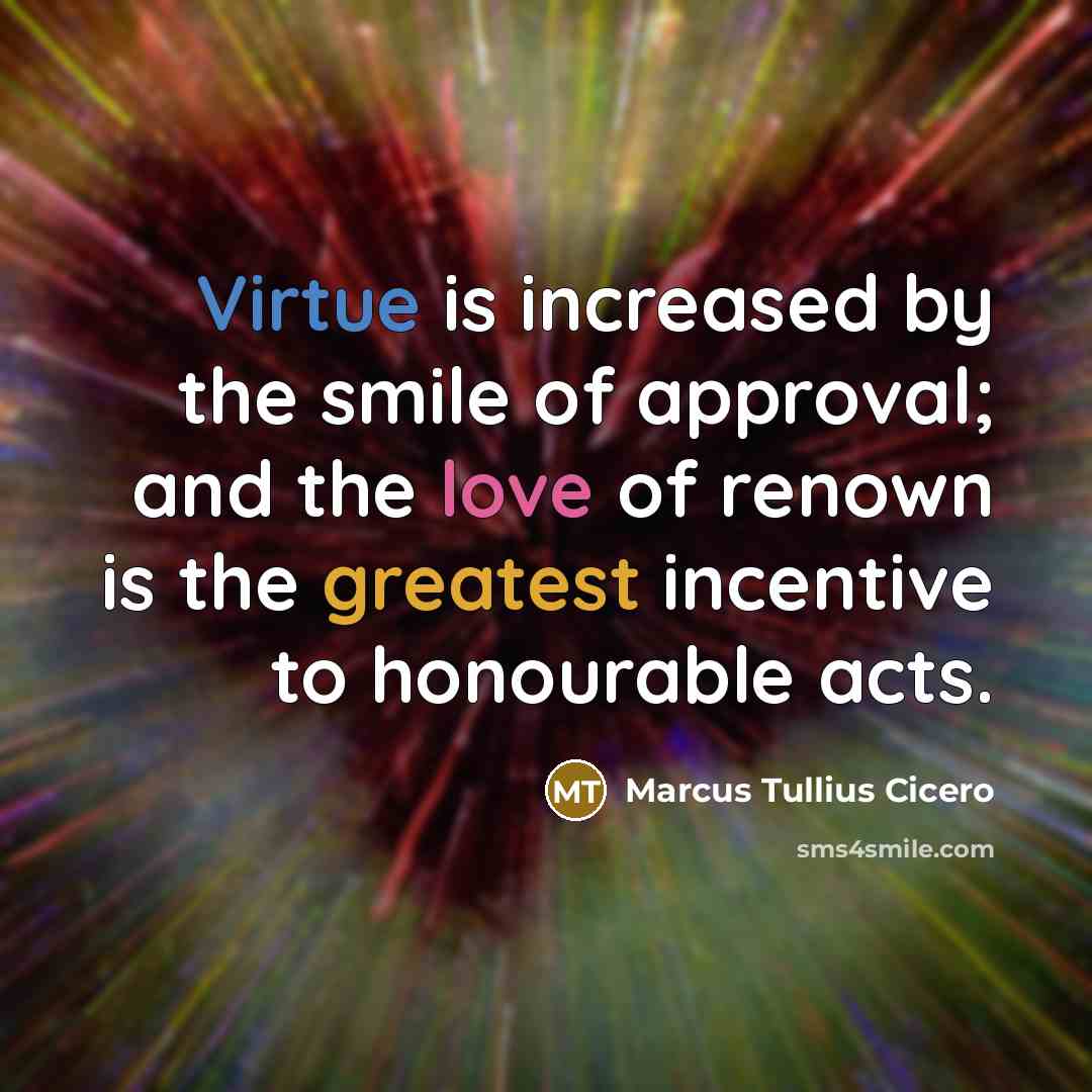 “Virtue is increased by the smile of approval; and the love of renown is the greatest incentive to honourable acts.” quote by Marcus Tullius Cicero