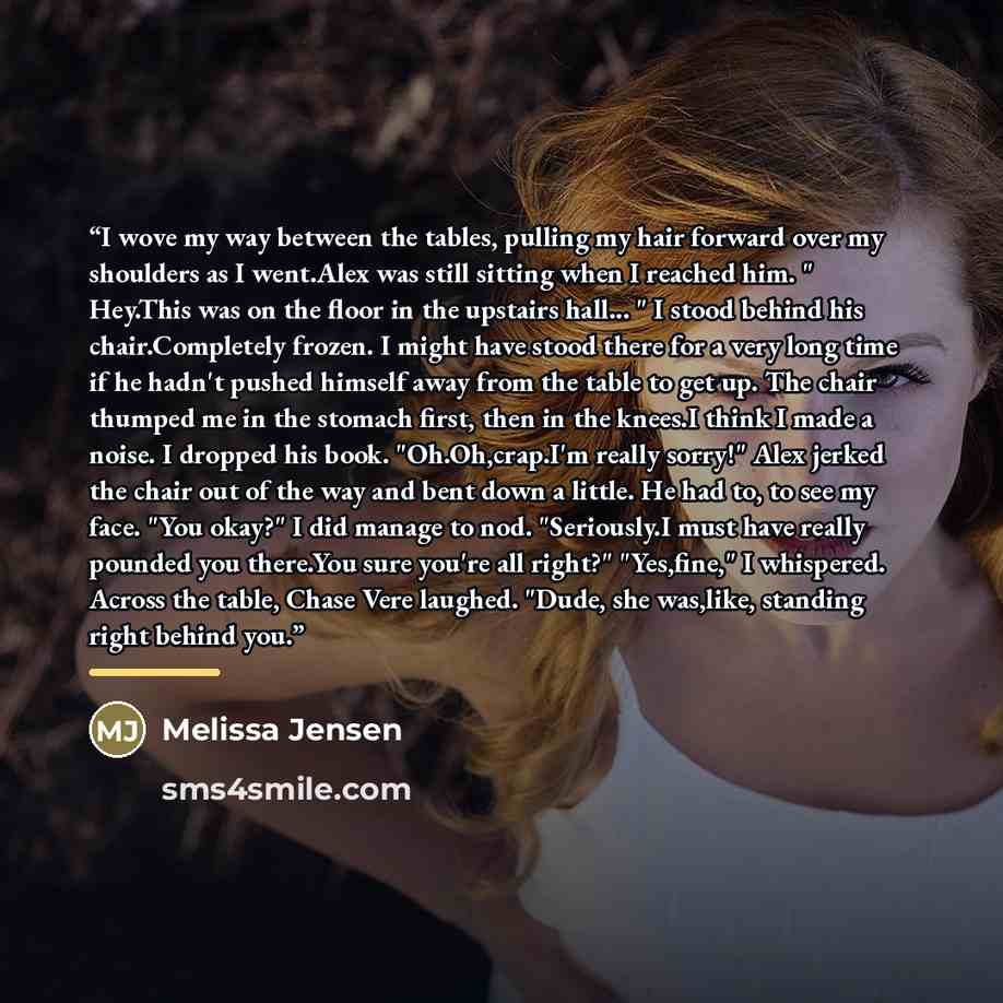 “I wove my way between the tables, pulling my hair forward over my shoulders as I went.Alex was still sitting when I reached him. " Hey.This was on the floor in the upstairs hall... " I stood behind his chair.Completely frozen. I might have stood there for a very long time if he hadn't pushed…” quote by Melissa Jensen