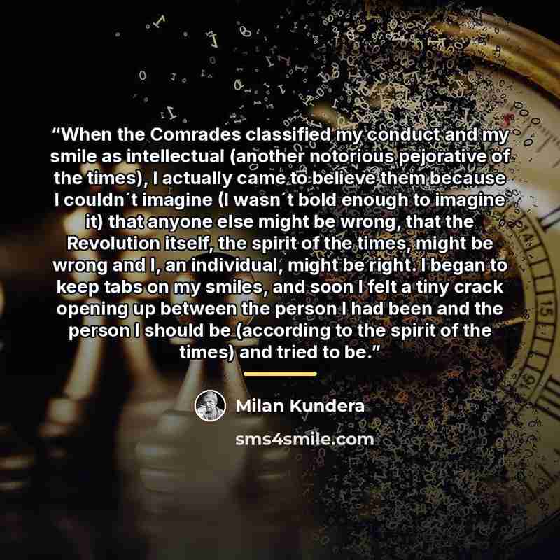 “When the Comrades classified my conduct and my smile as intellectual (another notorious pejorative of the times), I actually came to believe them because I couldn´t imagine (I wasn´t bold enough to imagine it) that anyone else might be wrong, that the Revolution itself, the spirit of the times…” quote by Milan Kundera
