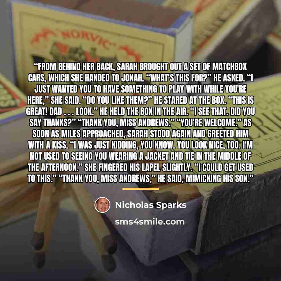 “From behind her back, Sarah brought out a set of Matchbox cars, which she handed to Jonah. “What's this for?” He asked. “I just wanted you to have something to play with while you're here,” she said. “Do you like them?” He stared at the box. “This is great! Dad . . . look.” He held the box in the…” quote by Nicholas Sparks