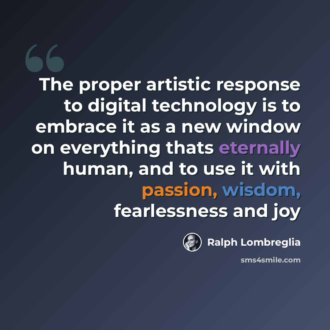“The proper artistic response to digital technology is to embrace it as a new window on everything thats eternally human, and to use it with passion, wisdom, fearlessness and joy” quote by Ralph Lombreglia