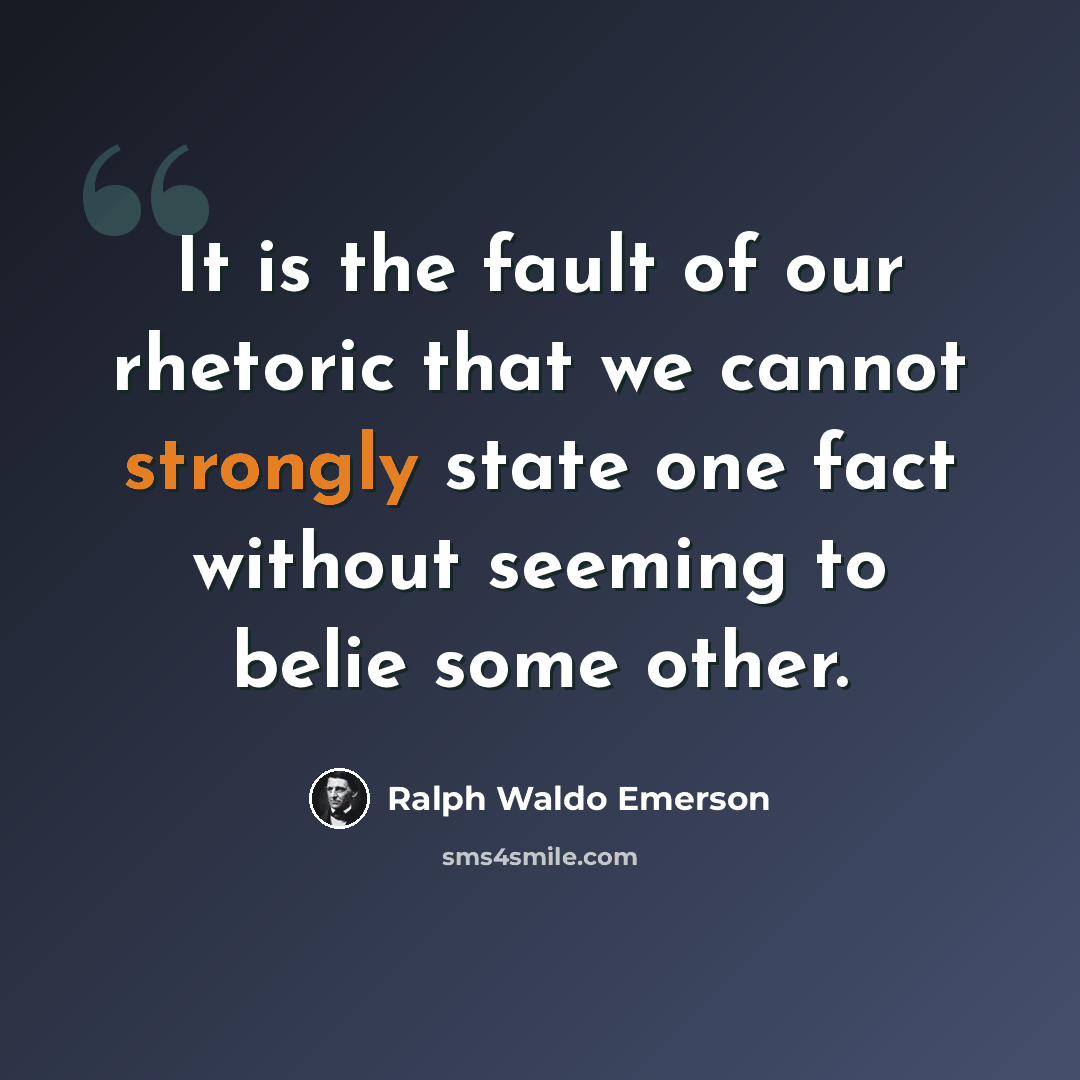 “It is the fault of our rhetoric that we cannot strongly state one fact without seeming to belie some other.” quote by Ralph Waldo Emerson
