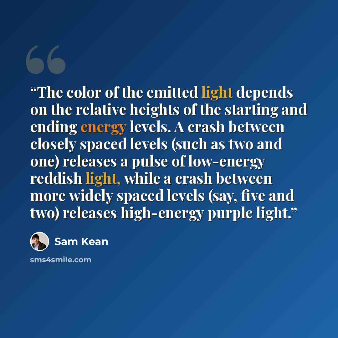 “The color of the emitted light depends on the relative heights of the starting and ending energy levels. A crash between closely spaced levels (such as two and one) releases a pulse of low-energy reddish light, while a crash between more widely spaced levels (say, five and two) releases…” quote by Sam Kean