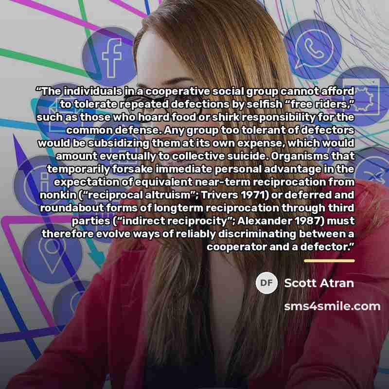 “The individuals in a cooperative social group cannot afford to tolerate repeated defections by selfish “free riders,” such as those who hoard food or shirk responsibility for the common defense. Any group too tolerant of defectors would be subsidizing them at its own expense, which would amount…” quote by Scott Atran