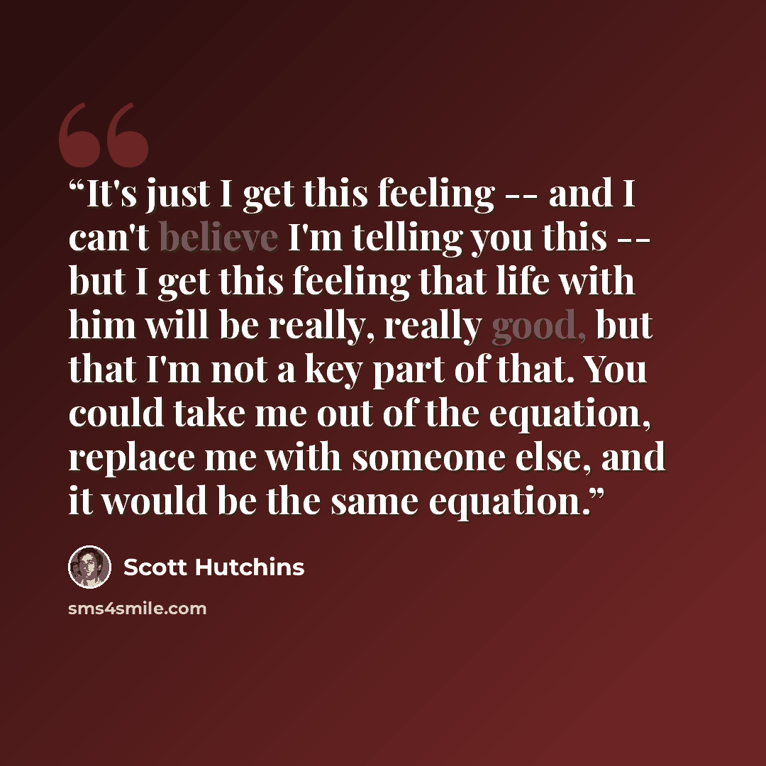 “It's just I get this feeling -- and I can't believe I'm telling you this -- but I get this feeling that life with him will be really, really good, but that I'm not a key part of that. You could take me out of the equation, replace me with someone else, and it would be the same equation.” quote by Scott Hutchins