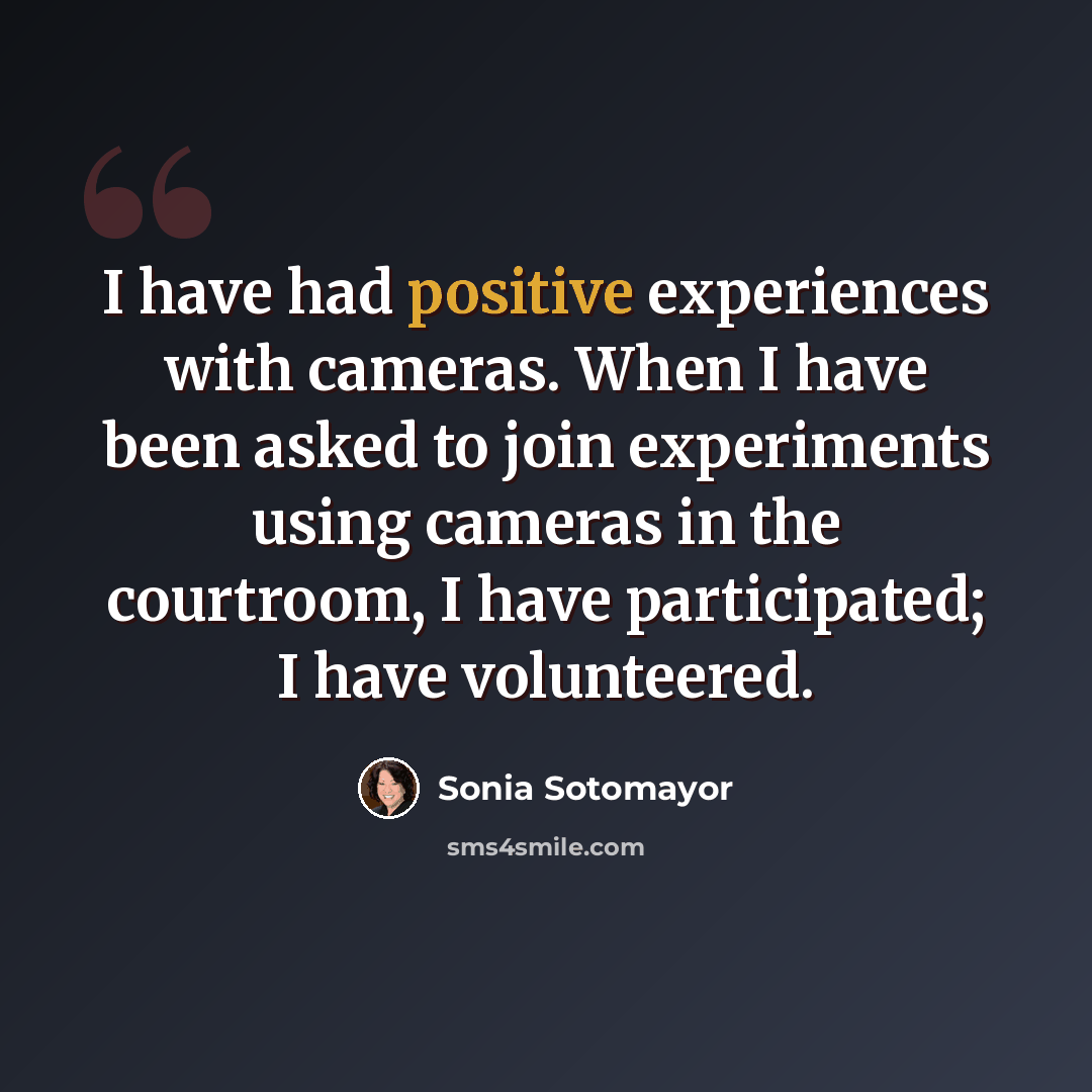 “I have had positive experiences with cameras. When I have been asked to join experiments using cameras in the courtroom, I have participated; I have volunteered.” quote by Sonia Sotomayor