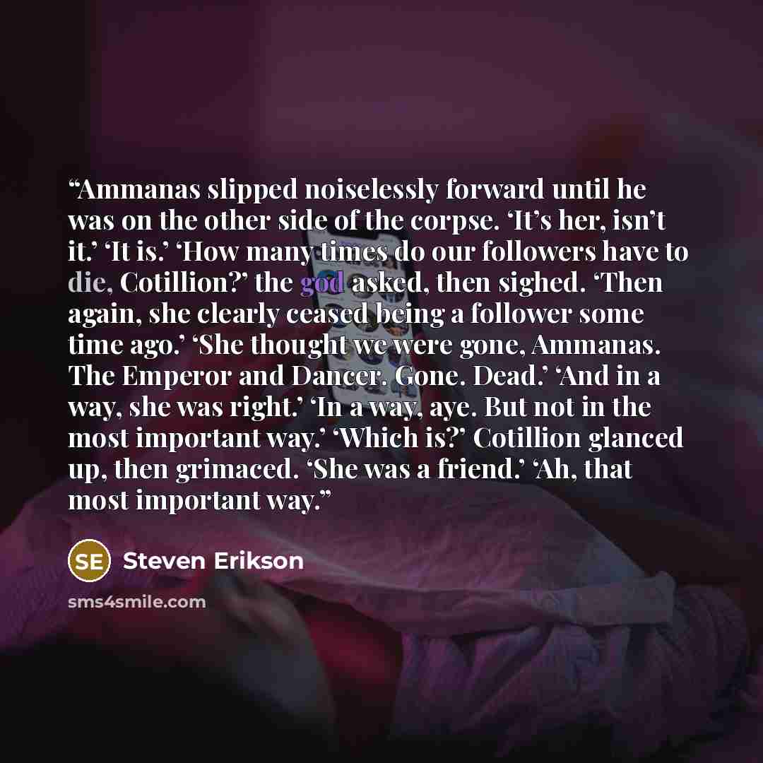 “Ammanas slipped noiselessly forward until he was on the other side of the corpse. ‘It’s her, isn’t it.’ ‘It is.’ ‘How many times do our followers have to die, Cotillion?’ the god asked, then sighed. ‘Then again, she clearly ceased being a follower some time ago.’ ‘She thought we were gone…” quote by Steven Erikson