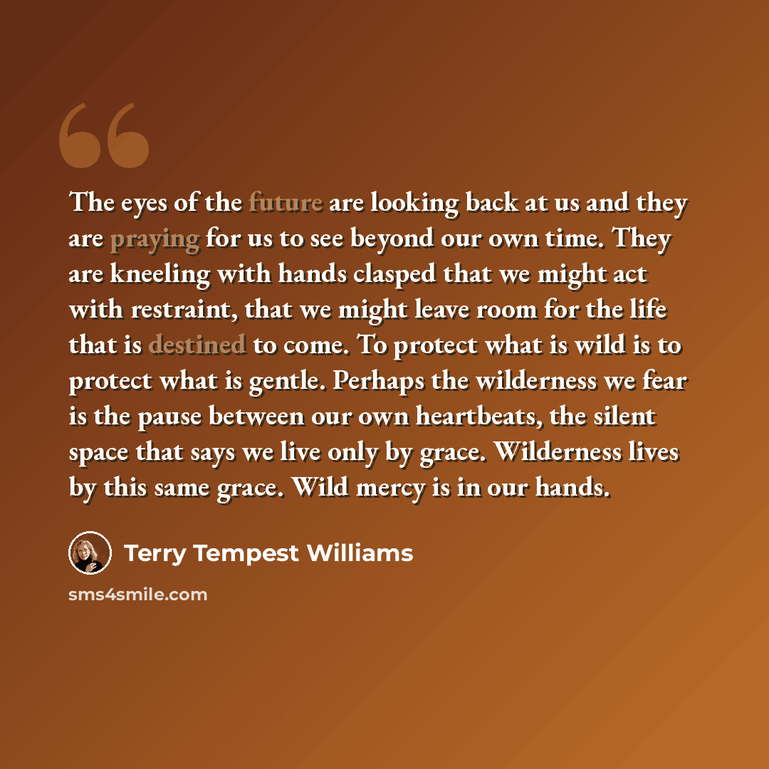“The eyes of the future are looking back at us and they are praying for us to see beyond our own time. They are kneeling with hands clasped that we might act with restraint, that we might leave room for the life that is destined to come. To protect what is wild is to protect what is gentle. Perhaps…” quote by Terry Tempest Williams