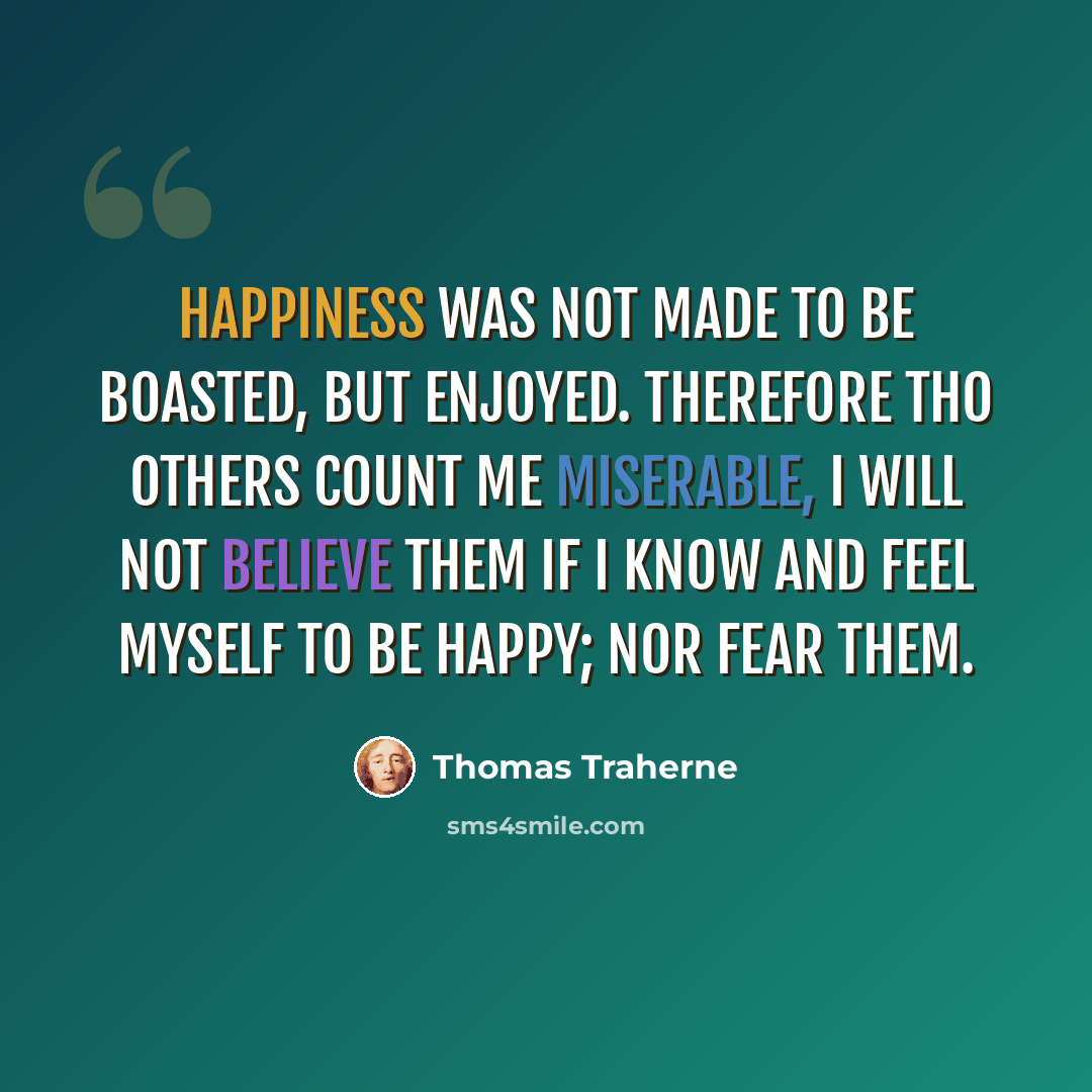 “Happiness was not made to be boasted, but enjoyed. Therefore tho others count me miserable, I will not believe them if I know and feel myself to be happy; nor fear them.” quote by Thomas Traherne