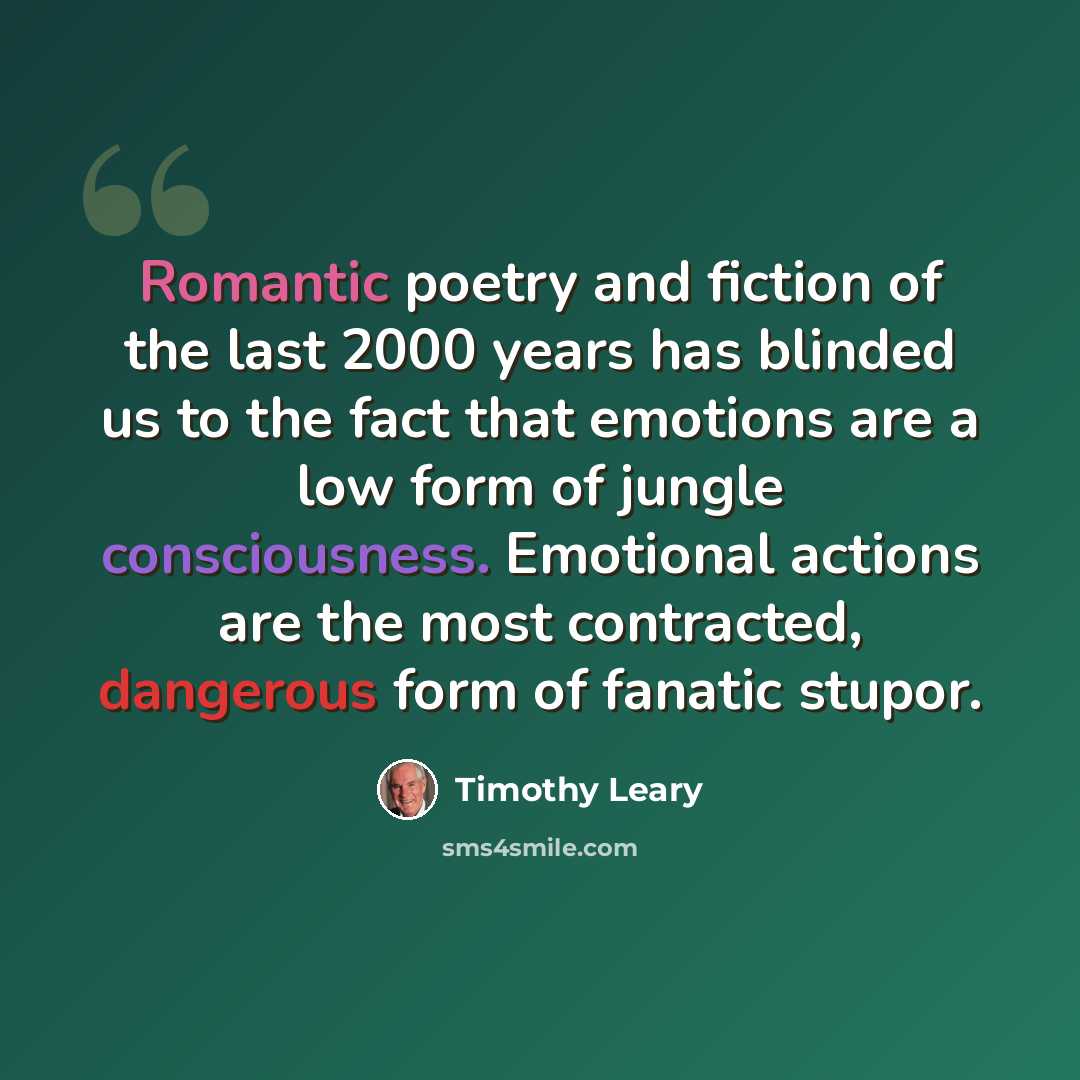 “Romantic poetry and fiction of the last 2000 years has blinded us to the fact that emotions are a low form of jungle consciousness. Emotional actions are the most contracted, dangerous form of fanatic stupor.” quote by Timothy Leary